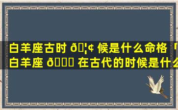 白羊座古时 🦢 候是什么命格「白羊座 🍀 在古代的时候是什么模样的」